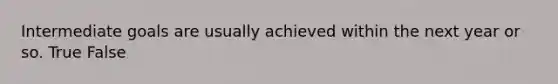 Intermediate goals are usually achieved within the next year or so. True False