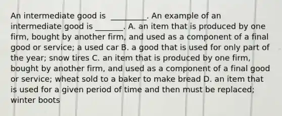 An intermediate good is ​ _________. An example of an intermediate good is​ _______. A. an item that is produced by one​ firm, bought by another​ firm, and used as a component of a final good or​ service; a used car B. a good that is used for only part of the​ year; snow tires C. an item that is produced by one​ firm, bought by another​ firm, and used as a component of a final good or​ service; wheat sold to a baker to make bread D. an item that is used for a given period of time and then must be​ replaced; winter boots