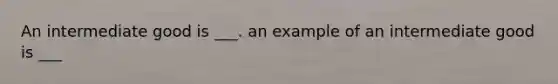 An intermediate good is ___. an example of an intermediate good is ___