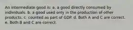 An intermediate good is: a. a good directly consumed by individuals. b. a good used only in the production of other products. c. counted as part of GDP. d. Both A and C are correct. e. Both B and C are correct.