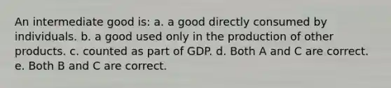 An intermediate good is: a. a good directly consumed by individuals. b. a good used only in the production of other products. c. counted as part of GDP. d. Both A and C are correct. e. Both B and C are correct.