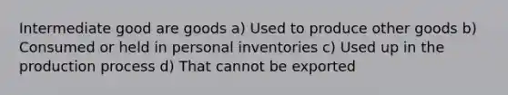 Intermediate good are goods a) Used to produce other goods b) Consumed or held in personal inventories c) Used up in the production process d) That cannot be exported