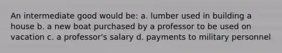 An intermediate good would be: a. lumber used in building a house b. a new boat purchased by a professor to be used on vacation c. a professor's salary d. payments to military personnel