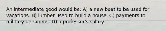 An intermediate good would be: A) a new boat to be used for vacations. B) lumber used to build a house. C) payments to military personnel. D) a professor's salary.