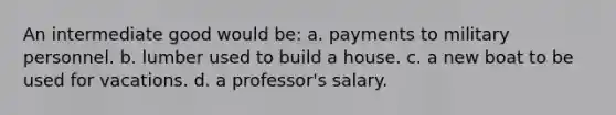 An intermediate good would be: a. payments to military personnel. b. lumber used to build a house. c. a new boat to be used for vacations. d. a professor's salary.