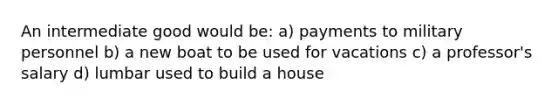 An intermediate good would be: a) payments to military personnel b) a new boat to be used for vacations c) a professor's salary d) lumbar used to build a house