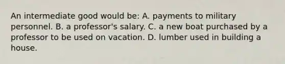 An intermediate good would be: A. payments to military personnel. B. a professor's salary. C. a new boat purchased by a professor to be used on vacation. D. lumber used in building a house.