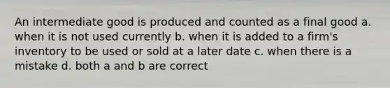 An intermediate good is produced and counted as a final good a. when it is not used currently b. when it is added to a firm's inventory to be used or sold at a later date c. when there is a mistake d. both a and b are correct