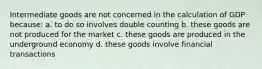 Intermediate goods are not concerned in the calculation of GDP because: a. to do so involves double counting b. these goods are not produced for the market c. these goods are produced in the underground economy d. these goods involve financial transactions