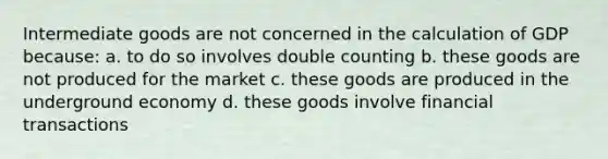 Intermediate goods are not concerned in the calculation of GDP because: a. to do so involves double counting b. these goods are not produced for the market c. these goods are produced in the underground economy d. these goods involve financial transactions