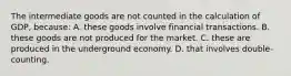 The intermediate goods are not counted in the calculation of GDP, because: A. these goods involve financial transactions. B. these goods are not produced for the market. C. these are produced in the underground economy. D. that involves double-counting.