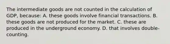 The intermediate goods are not counted in the calculation of GDP, because: A. these goods involve financial transactions. B. these goods are not produced for the market. C. these are produced in the underground economy. D. that involves double-counting.