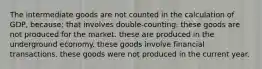 The intermediate goods are not counted in the calculation of GDP, because: that involves double-counting. these goods are not produced for the market. these are produced in the underground economy. these goods involve financial transactions. these goods were not produced in the current year.