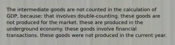 The intermediate goods are not counted in the calculation of GDP, because: that involves double-counting. these goods are not produced for the market. these are produced in the underground economy. these goods involve financial transactions. these goods were not produced in the current year.