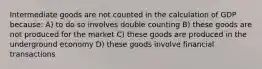 Intermediate goods are not counted in the calculation of GDP because: A) to do so involves double counting B) these goods are not produced for the market C) these goods are produced in the underground economy D) these goods involve financial transactions