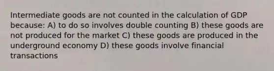 Intermediate goods are not counted in the calculation of GDP because: A) to do so involves double counting B) these goods are not produced for the market C) these goods are produced in the underground economy D) these goods involve financial transactions