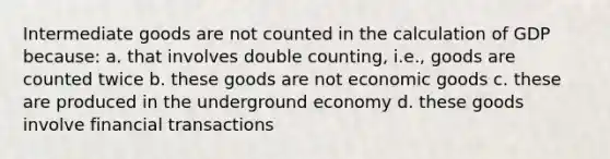 Intermediate goods are not counted in the calculation of GDP because: a. that involves double counting, i.e., goods are counted twice b. these goods are not economic goods c. these are produced in the underground economy d. these goods involve financial transactions