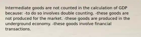 Intermediate goods are not counted in the calculation of GDP because: -to do so involves double counting. -these goods are not produced for the market. -these goods are produced in the underground economy. -these goods involve financial transactions.