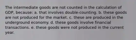 The intermediate goods are not counted in the calculation of GDP, because: a. that involves double-counting. b. these goods are not produced for the market. c. these are produced in the underground economy. d. these goods involve financial transactions. e. these goods were not produced in the current year.