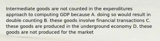 Intermediate goods are not counted in the expenditures approach to computing GDP because A. doing so would result in double counting B. these goods involve financial transactions C. these goods are produced in the underground economy D. these goods are not produced for the market