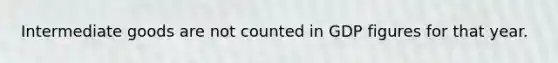 Intermediate goods are not counted in GDP figures for that year.