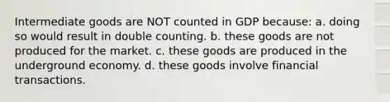 Intermediate goods are NOT counted in GDP because: a. doing so would result in double counting. b. these goods are not produced for the market. c. these goods are produced in the underground economy. d. these goods involve financial transactions.