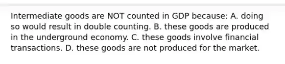 Intermediate goods are NOT counted in GDP because: A. doing so would result in double counting. B. these goods are produced in the underground economy. C. these goods involve financial transactions. D. these goods are not produced for the market.