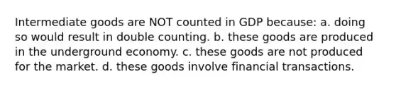 Intermediate goods are NOT counted in GDP because: a. doing so would result in double counting. b. these goods are produced in the underground economy. c. these goods are not produced for the market. d. these goods involve financial transactions.