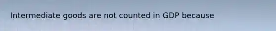 Intermediate goods are not counted in GDP because