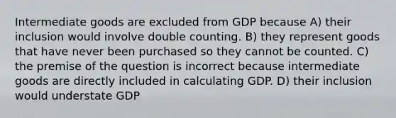 Intermediate goods are excluded from GDP because A) their inclusion would involve double counting. B) they represent goods that have never been purchased so they cannot be counted. C) the premise of the question is incorrect because intermediate goods are directly included in calculating GDP. D) their inclusion would understate GDP