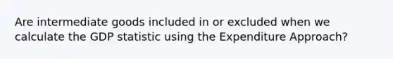 Are intermediate goods included in or excluded when we calculate the GDP statistic using the Expenditure Approach?