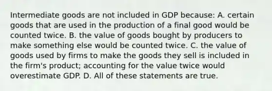 Intermediate goods are not included in GDP because: A. certain goods that are used in the production of a final good would be counted twice. B. the value of goods bought by producers to make something else would be counted twice. C. the value of goods used by firms to make the goods they sell is included in the firm's product; accounting for the value twice would overestimate GDP. D. All of these statements are true.