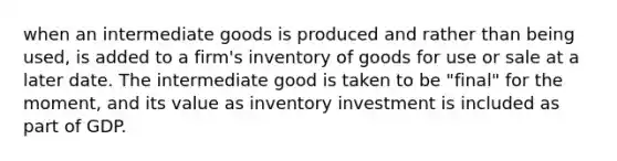 when an intermediate goods is produced and rather than being used, is added to a firm's inventory of goods for use or sale at a later date. The intermediate good is taken to be "final" for the moment, and its value as inventory investment is included as part of GDP.