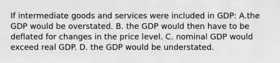 If intermediate goods and services were included in GDP: A.the GDP would be overstated. B. the GDP would then have to be deflated for changes in the price level. C. nominal GDP would exceed real GDP. D. the GDP would be understated.