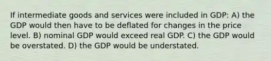 If intermediate goods and services were included in GDP: A) the GDP would then have to be deflated for changes in the price level. B) nominal GDP would exceed real GDP. C) the GDP would be overstated. D) the GDP would be understated.