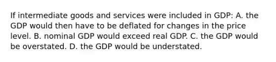 If intermediate goods and services were included in GDP: A. the GDP would then have to be deflated for changes in the price level. B. nominal GDP would exceed real GDP. C. the GDP would be overstated. D. the GDP would be understated.