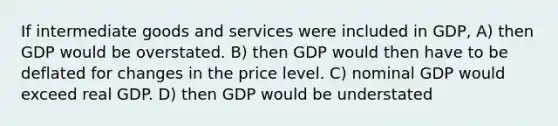 If intermediate goods and services were included in GDP, A) then GDP would be overstated. B) then GDP would then have to be deflated for changes in the price level. C) nominal GDP would exceed real GDP. D) then GDP would be understated