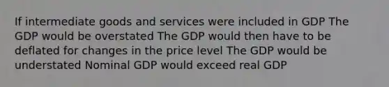 If intermediate goods and services were included in GDP The GDP would be overstated The GDP would then have to be deflated for changes in the price level The GDP would be understated Nominal GDP would exceed real GDP