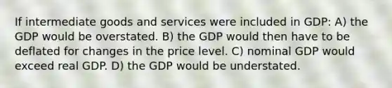 If intermediate goods and services were included in GDP: A) the GDP would be overstated. B) the GDP would then have to be deflated for changes in the price level. C) nominal GDP would exceed real GDP. D) the GDP would be understated.