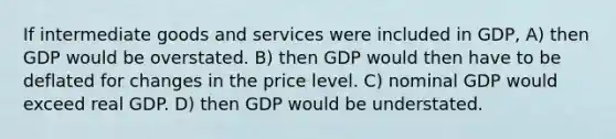 If intermediate goods and services were included in GDP, A) then GDP would be overstated. B) then GDP would then have to be deflated for changes in the price level. C) nominal GDP would exceed real GDP. D) then GDP would be understated.