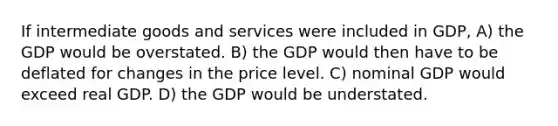 If intermediate goods and services were included in GDP, A) the GDP would be overstated. B) the GDP would then have to be deflated for changes in the price level. C) nominal GDP would exceed real GDP. D) the GDP would be understated.