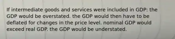 If intermediate goods and services were included in GDP: the GDP would be overstated. the GDP would then have to be deflated for changes in the price level. nominal GDP would exceed real GDP. the GDP would be understated.