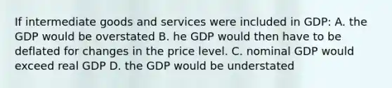 If intermediate goods and services were included in GDP: A. the GDP would be overstated B. he GDP would then have to be deflated for changes in the price level. C. nominal GDP would exceed real GDP D. the GDP would be understated