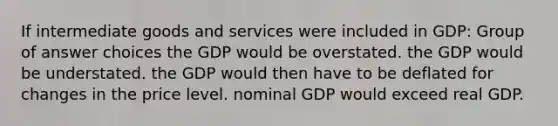 If intermediate goods and services were included in GDP: Group of answer choices the GDP would be overstated. the GDP would be understated. the GDP would then have to be deflated for changes in the price level. nominal GDP would exceed real GDP.