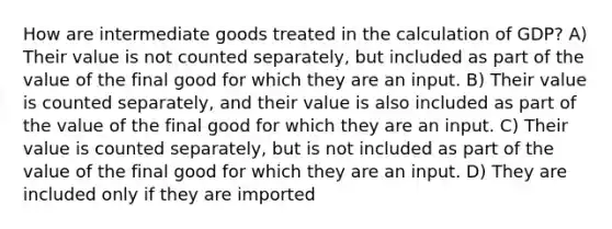 How are intermediate goods treated in the calculation of GDP? A) Their value is not counted separately, but included as part of the value of the final good for which they are an input. B) Their value is counted separately, and their value is also included as part of the value of the final good for which they are an input. C) Their value is counted separately, but is not included as part of the value of the final good for which they are an input. D) They are included only if they are imported