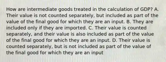 How are intermediate goods treated in the calculation of GDP? A. Their value is not counted separately, but included as part of the value of the final good for which they are an input. B. They are included only if they are imported. C. Their value is counted separately, and their value is also included as part of the value of the final good for which they are an input. D. Their value is counted separately, but is not included as part of the value of the final good for which they are an input