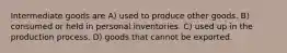 Intermediate goods are A) used to produce other goods. B) consumed or held in personal inventories. C) used up in the production process. D) goods that cannot be exported.