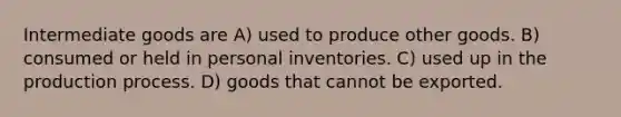 Intermediate goods are A) used to produce other goods. B) consumed or held in personal inventories. C) used up in the production process. D) goods that cannot be exported.