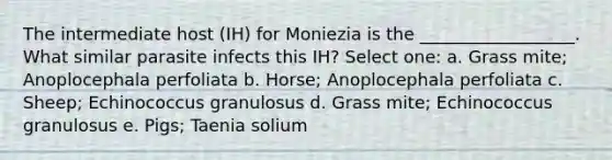 The intermediate host (IH) for Moniezia is the __________________. What similar parasite infects this IH? Select one: a. Grass mite; Anoplocephala perfoliata b. Horse; Anoplocephala perfoliata c. Sheep; Echinococcus granulosus d. Grass mite; Echinococcus granulosus e. Pigs; Taenia solium