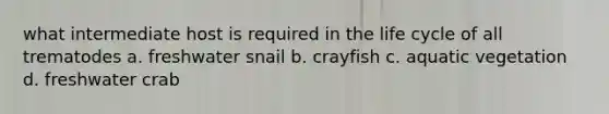 what intermediate host is required in the life cycle of all trematodes a. freshwater snail b. crayfish c. aquatic vegetation d. freshwater crab